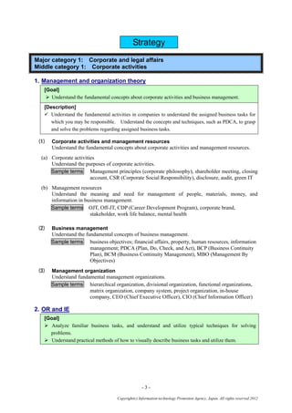 - 3 -
Copyright(c) Information-technology Promotion Agency, Japan. All rights reserved 2012
Strategy
Major category 1: Corporate and legal affairs
Middle category 1: Corporate activities
1. Management and organization theory
[Goal]
 Understand the fundamental concepts about corporate activities and business management.
[Description]
 Understand the fundamental activities in companies to understand the assigned business tasks for
which you may be responsible. Understand the concepts and techniques, such as PDCA, to grasp
and solve the problems regarding assigned business tasks.
(1) Corporate activities and management resources
Understand the fundamental concepts about corporate activities and management resources.
(a) Corporate activities
Understand the purposes of corporate activities.
Sample terms Management principles (corporate philosophy), shareholder meeting, closing
account, CSR (Corporate Social Responsibility), disclosure, audit, green IT
(b) Management resources
Understand the meaning and need for management of people, materials, money, and
information in business management.
Sample terms OJT, Off-JT, CDP (Career Development Program), corporate brand,
stakeholder, work life balance, mental health
(2) Business management
Understand the fundamental concepts of business management.
Sample terms business objectives; financial affairs, property, human resources, information
management; PDCA (Plan, Do, Check, and Act), BCP (Business Continuity
Plan), BCM (Business Continuity Management), MBO (Management By
Objectives)
(3) Management organization
Understand fundamental management organizations.
Sample terms hierarchical organization, divisional organization, functional organizations,
matrix organization, company system, project organization, in-house
company, CEO (Chief Executive Officer), CIO (Chief Information Officer)
2. OR and IE
[Goal]
 Analyze familiar business tasks, and understand and utilize typical techniques for solving
problems.
 Understand practical methods of how to visually describe business tasks and utilize them.
 