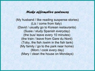 Make affirmative sentences
(My husband / like reading suspense stories)
(Liz / come from Italy)
(David / usually go to Korean restaurants)
(Susie / study Spanish everyday)
(the bus/ leave every 10 minutes)
(the train / leave from Gare du Nord)
(Toby, the fish /swim in the fish tank)
(My family / go to the park near home)
(Mom / cook every day)
(Mary / clean the house on Mondays)
 