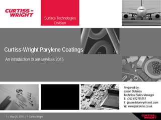 1 | May 20, 2015 | © Curtiss-Wright
Surface Technologies
Division
Prepared by:
Jason Delaney
Technical Sales Manager
T: +353 872715757
E: jason.delaney@cwst.com
W: www.parylene.co.uk
Curtiss-Wright Parylene Coatings
An introduction to our services 2015
 