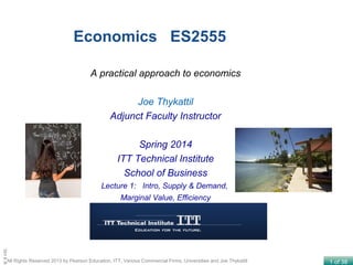 1 of 38All Rights Reserved 2013 by Pearson Education, ITT, Various Commercial Firms, Universities and Joe Thykattil
Lecture
Economics ES2555
A practical approach to economics
Joe Thykattil
Adjunct Faculty Instructor
Spring 2014
ITT Technical Institute
School of Business
Lecture 1: Intro, Supply & Demand,
Marginal Value, Efficiency
 