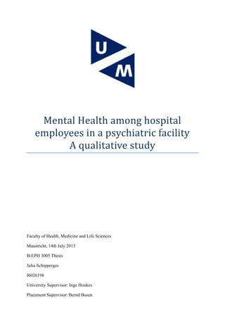 Mental Health among hospital
employees in a psychiatric facility
A qualitative study
Faculty of Health, Medicine and Life Sciences
Maastricht, 14th July 2013
B-EPH 3005 Thesis
Julia Schipperges
I6026198
University Supervisor: Inge Houkes
Placement Supervisor: Bernd Busen
 