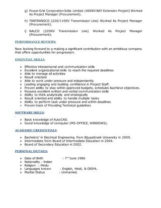 g) Power Grid Corporation India Limited (400KV BAY Extension Project) Worked
As Project Manager (Procurement).
h) TANTRANSCO (220/110KV Transmission Line) Worked As Project Manager
(Procurement).
i) NALCO (220KV Transmission Line) Worked As Project Manager
(Procurement).
PERFORMANCE REVIEWS:
Now looking forward to a making a significant contribution with an ambitious company
that offers opportunities for progression.
ESSENTIAL SKILLS:
 Effective interpersonal and communication skills
 Excellent organizational skills to reach the required deadlines
 Able to manage all activities
 Result oriented
 Able to work under pressure and independently
 Leading engaging and building confidence in Project Staff.
 Proven ability to stay within approved budgets, schedules &achieve objectives.
 Possess excellent written and verbal communication skills
 Ability to think analytically and strategically
 Result oriented and ability to handle multiple tasks
 Ability to perform task under pressure and within deadlines
 Proven track of Providing Technical guidelines
SOFTWARE SKILLS:
.
 Basic knowledge of AutoCAD.
 Good knowledge of computer (MS-OFFICE, WINDOWS).
ACADAMIC CREDENTIALS:
 Bachelors’ in Electrical Engineering from Bijupattnaik University in 2009.
 Intermediate from Board of Intermediate Education in 2004.
 Board of Secondary Education in 2002.
PERSONAL DETAILS:
 Date of Birth : 7T H
June 1986
 Nationality : Indian
 Religion : Hindu
 Languages known : English, Hindi, & ORIYA.
 Marital Status : Unmarried.
 
