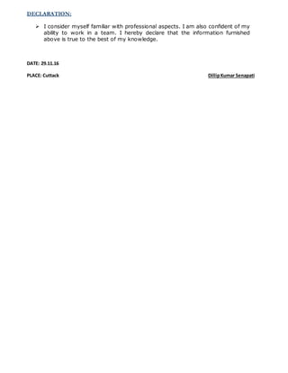 DECLARATION:
 I consider myself familiar with professional aspects. I am also confident of my
ability to work in a team. I hereby declare that the information furnished
above is true to the best of my knowledge.
DATE: 29.11.16
PLACE: Cuttack DillipKumar Senapati
 