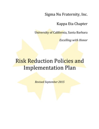 Sigma	
  Nu	
  Fraternity,	
  Inc.	
  
Kappa	
  Eta	
  Chapter	
  
University	
  of	
  California,	
  Santa	
  Barbara	
  
Excelling	
  with	
  Honor	
  
	
  
	
  
Risk	
  Reduction	
  Policies	
  and	
  
Implementation	
  Plan	
  
	
  
	
  
Revised	
  September	
  2015	
  
 