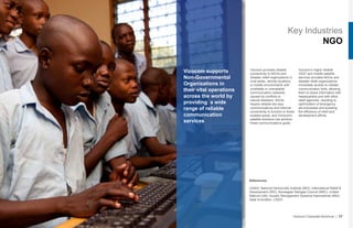 Key Industries
NGO
Vizocom supports
Non-Governmental
Organizations in
their vital operations
across the world by
providing a wide
range of reliable
communication
services
Vizocom provides reliable
connectivity to NGOs and
disaster relief organizations in
rural areas, remote locations,
or hostile environments with
unreliable or unavailable
communication networks
caused by conflicts or
natural disasters. NGOs
require reliable two-way
communications and Internet
connectivity to function in these
isolated areas, and Vizocom’s
satellite solutions can achieve
these communications goals.
Vizocom’s highly reliable
VSAT and mobile satellite
services provides NGOs and
disaster relief organizations
immediate access to reliable
communication links, allowing
them to share information with
headquarters and with other
relief agencies, resulting to
optimization of emergency
aid processes and boosting
the efficiency of relief and
development efforts.
Vizocom Corporate Brochure | 17
References:
USAID, National Democratic Institute (NDI), International Relief &
Development (IRD), Norwegian Refugee Council (NRC), United
Nations (UN), Ausaid, Management Systems International (MSI),
Ideal Innovation, CADG
 