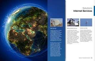 Solutions
Internet Services
Mobile Satellite Services
In partnership with Airbus,
Inmarsat, Iridium, and Thuraya,
Vizocom has a comprehensive
portfolio of Mobile Satellite
Services empowering our
customers to use satellite
communications in any setting
in any location in the world. Our
MSS solutions enjoy the same
unique 3-layered customer
support from our NOC to
assure support, training and
reliability our customers expect
from Vizocom.
Internet-over-fiber
Vizocom uses its network of
partners and affiliates in Middle
East and Africa to complement
its satellite services with
terrestrial fiber based services
where available. We combine
satellite with MPLS or direct
FO cabling with microwave last
mile where needed, to provide
the most cost effective solution
with the reliability needed in our
customers’ application.
Vizocom Corporate Brochure | 33
VSAT Services
Vizocom has heavily invested
in SATCOM services and
provides a myriad of solutions
and products including very
custom design communication
packages for governments
and Fortune 1000 companies.
We believe the satellite
communication industry will
continue to grow and Vizocom
will be there for the long haul.
We have years of experience
in providing VSAT design,
integration, and services to
clients in remote locations
throughout the world. With
special focus in the Middle
East, Central Asia, Africa, and
South America, our VSAT
solutions help businesses
accomplish their goals and
missions with field-proven,
professional VSAT satellite
technologies backed up with
superior support services.
 