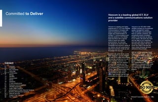 Committed to Deliver Vizocom is a leading global ICT, ELV
and a satellite communications solution
provider
Vizocom is a leading and highly
experienced ICT, ELV and Satellite
Communications Company with
years of experience in design,
supply and implementation of
turnkey IT, Communications and
security solutions in the Middle
East and Africa with a special
niche in harsh and volatile
environments. Our services
are designed to meet both the
immediate and long-term needs of
our clients, and are customized to
take their business model as well
as budget into account.
Vizocom has grown to its current
state because it not only delivers
the best of the breed technologies
that are the right product for our
client, but also supports it on
24*7 regime. We build capacity
wherever we operate and are
thus able to support and sustain
our projects and services to our
clients. Tens of testimonials from
the largest and most credible
satisfied fortune 500 clients,
testify that Vizocom has the right
philosophy for a healthy growth.
Vizocom is an ISO 9001:2008
certified company for its perfected
quality management system.
This certification acknowledges
that our policies, practices, and
procedures ensure consistent
quality in the services we deliver
to our clients. We work very hard,
and we listen to our customers
and work with them to deliver the
services they expect. We have
grown four folds in the last two
years simply because we have
adhered to this principle.
With an uninterrupted and stable
presence in the region, Vizocom
can now boast about its unique
status of being one of the very few
companies with “on-ground” “full-
scope” IT, Communications, and
ELV capabilities with the required
knowhow to undertake large scale
and complicated state of the art
ICT and security infrastructure
projects.
Vizocom Corporate Brochure | 01
01	 Vizocom
03	 Coverage
05	 Key Industries
07	 Oil & Gas
09	 Construction
11 	 Mining
13	 Security
15	 Government
17	 NGOs
19	 Solutions
21	 IT and Infrastructure
23	 Business Communications
25	 Wireless Systems
27	 Audio Video Systems
29	 Surveillance & Public Security Systems
31	 Building Management Systems
33	 Internet Services
35	 Supply Chain Services
36	 Our Partners
Content
 