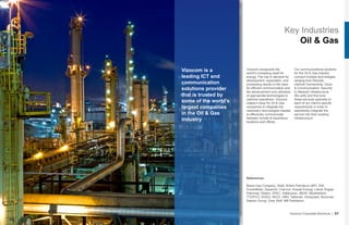 Key Industries
Oil & Gas
Vizocom is a
leading ICT and
communication
solutions provider
that is trusted by
some of the world’s
largest companies
in the Oil & Gas
industry
Vizocom recognizes the
world’s increasing need for
energy. The rise in demand for
development, exploration, and
processing results in the need
for efficient communication and
the advancement and utilization
of appropriate technologies to
optimize operations. Vizocom
makes it easy for Oil & Gas
companies to integrate the
necessary technologies needed
to effectively communicate
between remote & hazardous
locations and offices.
Our communications solutions
for the Oil & Gas industry
connect multiple technologies
ranging from Remote
Internet Connectivity, Voice
& Communication, Security,
to Network Infrastructure.
We unify and fine tune
these services optimally to
each of our client’s specific
requirements in order to
seamlessly integrate the
service into their existing
infrastructure.
Vizocom Corporate Brochure | 07
References:
Basra Gas Company, Shell, British Petroleum (BP), ENI,
ExxonMobil, Gazprom, Chevron, Kuwait Energy, Lukoil, Kogas,
Petronas, Oilserv, ZPEC, Halliburton, WEIR, Weatherford,
TTOPCO, EDGO, INCO, OMV, Talisman, Honeywell, Novomet,
Sakson Group, Grey Wolf, MB Petroleum
 