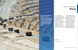 Key Industries
Mining
Vizocom’s Satellite
Services allow
mining companies to
increase productivity
and ensure smooth
flow of operations in
remote parts of the
world
Most mining companies
operate in remote locations
with unreliable or non-existent
terrestrial networks, presenting
a challenging environment
for effective communication.
Mining companies need
reliable communications during
exploration, mine development,
production, and closure that
minimizes the need for a
headquarter resources expert
to travel to remote sites,
resulting to reduced travel costs
and improved decision making.
Vizocom’s satellite solutions
overcome these communication
restrictions. Vizocom designs
and implements high
performance VSAT networks
that meet the clients’ strict
requirements in performance
and cost. We specialize in
delivering solutions to terrestrial
mine operators, providing
robust & reliable networks
for critical mine data, voice
connectivity, and corporate
networking to properties in
the world’s harshest and most
remote locations in Africa.
Vizocom Corporate Brochure | 11
References:
B2Gold, Carmeuse
 