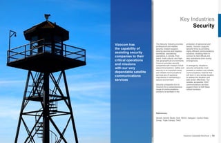 Key Industries
Security
Vizocom has
the capability of
assisting security
companies to their
critical operations
and missions
with our very
dependable satellite
communications
services
The Security Industry provides
professional and reliable
security, mission support,
training services and logistics
worldwide, specializing
operations in remote, third
world, multi-cultural, and high-
risk geographical environments.
Vizocom provides security
companies with mission-critical
telecommunications. Safety and
security is an important issue
and reliable communications
services are of supreme
importance in maintaining a
secure environment.
Security companies turn to
Vizocom for a comprehensive
range of communications
solutions to facilitate in the
protection of personnel and
assets. Vizocom supports
security firms by providing
highly efficient communications
solutions, enabling them to
connect to field offices and
stay operational even during
emergencies.
In emergency situations,
security companies must
possess a resilient and reliable
communications network that
will work in any remote location
to assess the situation and
take action effectively. Our
reliable, accessible VSAT
communications services
support them to fulfil these
critical functions.
Vizocom Corporate Brochure | 13
References:
AEGIS, AEGIS World, G4S, REED, Sallyport, Control Risks
Group, Triple Canopy, TAAZ
 