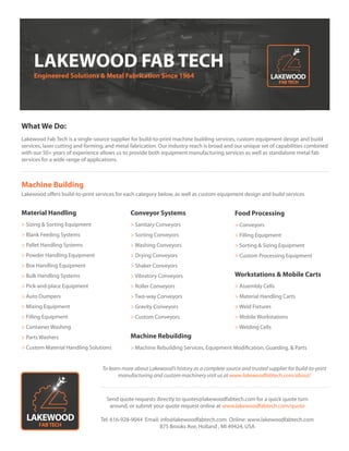 Machine Building
Conveyor Systems
> Sanitary Conveyors
> Sorting Conveyors
> Washing Conveyors
> Drying Conveyors
> Shaker Conveyors
> Vibratory Conveyors
> Roller Conveyors
> Two-way Conveyors
> Gravity Conveyors
> Custom Conveyors
Send quote requests directly to quotes@lakewoodfabtech.com for a quick quote turn
around, or submit your quote request online at www.lakewoodfabtech.com/quote
Tel: 616-928-9044 Email: info@lakewoodfabtech.com Online: www.lakewoodfabtech.com
875 Brooks Ave, Holland , MI 49424, USA
What We Do:
Lakewood Fab Tech is a single-source supplier for build-to-print machine building services, custom equipment design and build
services, laser cutting and forming, and metal fabrication. Our industry reach is broad and our unique set of capabilities combined
with our 50+ years of experience allows us to provide both equipment manufacturing services as well as standalone metal fab
services for a wide range of applications.
LAKEWOOD FAB TECH
Engineered Solutions & Metal Fabrication Since 1964
Material Handling
> Sizing & Sorting Equipment
> Blank Feeding Systems
> Pallet Handling Systems
> Powder Handling Equipment
> Box Handling Equipment
> Bulk Handling Systems
> Pick-and-place Equipment
> Auto Dumpers
> Mixing Equipment
> Filling Equipment
> Container Washing
> Parts Washers
> Custom Material Handling Solutions
Lakewood offers build-to-print services for each category below, as well as custom equipment design and build services
Food Processing
> Conveyors
> Filling Equipment
> Sorting & Sizing Equipment
> Custom Processing Equipment
Workstations & Mobile Carts
> Assembly Cells
> Material Handling Carts
> Weld Fixtures
> Mobile Workstations
> Welding Cells
Machine Rebuilding
> Machine Rebuilding Services, Equipment Modification, Guarding, & Parts
To learn more about Lakewood’s history as a complete source and trusted supplier for build-to-print
manufacturing and custom machinery visit us at www.lakewoodfabtech.com/about/
 