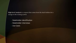High level Analysis is a request that comes from the stack holders for a
change in the existing system.
 Stakeholder identification
 Stakeholder interviews
 Use Cases
 