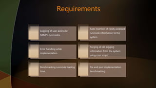 Logging of user access to
RAMP’s runmodes.
Auto insertion of newly accessed
runmode information to the
system.
Error handling while
implementation.
Purging of old logging
information from the system
using cron script.
Benchmarking runmode loading
time.
Pre and post implementation
benchmarking.
 
