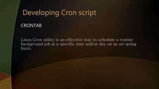 CRONTAB
Linux Cron utility is an effective way to schedule a routine
background job at a specific time and/or day on an on-going
basis.
 