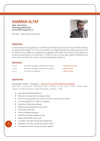 1
KAMRAN ALTAF
UAE: 0561637164
Whatsapp: 0561637164
kamranaltaf19@gmail.com
Bur Dubai – Dubai, United Arab Emirates
Objectives
To attain a position in an organization to contribute my knowledge and experience for its growth while enhancing
my professional knowledge. To use best of my abilities to accomplish the professional duties assigned to me by
my employer and contribute to my organization by applying my knowledge, perseverance and my experience to
an advanced professional level by hard work. To climb the stairs of success quite rapidly and efficiently from
stone to star by my hard work, devotion, sincerity, professionalism and honesty.
Education
B.COM Scholars College of Commerce Lahore | Punjab University
I.COM Scholars College of Commerce Lahore | BISE Lahore
Matric Ali Science Academy | BISE Lahore
Experience
November 2015 – Present | Accounts & Administrative Officer
Hey VIP Luxury Car Transport LLC | Office # 19, 02nd Floor, Clover Bay
Tower, Al Abraj Street, Business Bay, Dubai – UAE
 Preparation of Financial Statements.
 Data entry in computerized accounting software.
 Oversee accounts payable and accounts receivable to ensure smooth cash flow.
 Accounts payable and receivable reconciliations.
 Preparation of Bank Reconciliations.
 Implement financial policies and procedures.
 Assist with annual Audit.
 Assist with budget preparation.
 Establish and maintain supplier accounts.
 Maintain financial files and records.
 Coordinate with admin and operations department.
 Preparation of workers monthly performance reports.
 Correspond with RTA and keep documents updated.
 