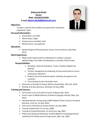Mahmoud Khalid
Haram
Mob: +201002535690
E-mail:pharm.khalid@hotmail.com
Objective:
To obtain a position that enables me to grow while meeting the
corporations’ goals.
Personal Information:
 Date of Birth: 22-4-1987
 Marital Status: Single
 Driving License: Available, Valid
 Military Service: Accomplished
Education:
 Bachelor Degree of Pharmaceutical Science, Cairo University, Good (May
2011).
Work Experience:
 Medical Sales Representative at Multipharma company ( Jamjoom
ophthalmology line), Dokki and Mohandessin area (Nov, 2013 till now).
Responsibilities:
1. Promoting a diversity of products ( Tymer, Dexaflox, Optiprd and
Xolamol).
2. Territory management by conducting all tasks and activities to ensure
achieving our objectives.
3. Products discussion by delivering the marketing message to all my
customers.
4. Close tracking of sales and market share.
 Pharmacist at Helmyet Al-Zaytoun Military Hospital (Nov, 2011-Dec, 2012).
 Working at Dr.Alaa pharmacy, Minufiyah (Jul-Sep, 2009).
Training and Courses:
 IELTS overall score of (7), British Council, Al Agouza (Apr, 2011).
 French course at MODLI (Ministry of Defense Language Institute). (May- Oct,
2012).
 Attending Novartis training project MOST (Model Of Sales Team), at faculty of
pharmacy, Cairo Uni. (Jul-Sep, 2010).
 ICDL course at RCC (Russian Culture Center). (Jul, Sep-2009).
 Training at Delta Parma Co. (Jul-Sep, 2008).
 Training at El-Ezaby Pharmacies, EL-Haram (Jul- Aug, 2007).
 Professional Selling and Marketing” by MTO (Medical Training Organization)
certified by PTC (Professional Training Center). (Mar- Apr, 2007).
 