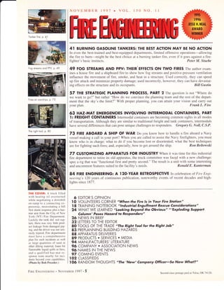 Tonker fire, p. 41
Fog streoms ond PPV, p. 49
Fires on worships, p. 73
The right iool, p. 80
THE COVER: A truck lilled
with heating oil overturned
while negotiating a downhill
on-ramp lo a connecling ex-
pressway, necessitating a full
lirsf alarm respone plus a haz-
mat unit from the City of New
York (NY) Fire Department.
Luckily the tank did not rup-
ture, there was very little prod-
uct leakage from damaged pip-
ing. and the drir er was not seri-
ously injured. Fire departments
must have a comprehensive
plan for such incidents as well
as large quantities of sand or
other diking material, foam for
flammable liquid spills or I'ires.
and a qualilied haz-mut le-
sponse leam nearbl lor inc,-
dents beyond i our capabilities.
(Photo by Bob Pressler.)
Frnp ENcTNpERTNG . NovEMBER 1997 . 5
Second-class postage paid at Tulsa, OK 74120.
NOVEMBER 1991 r VOL r50 No ll
4I BURNING GASOIINE TANKERS: THE BEST ACTION MAY BE NO ACTION
In even the best-trained and best-equipped departments, limited offensive operations-allowing
the fire to burn-might be the best choice at a burning tanker fire, even if it goes against a fire-
fighter's basic instincts. Peter M. Stuebe
49 FOG STREAMS AND PPV: THEIR'EFFECTS ON TWO FIRES The author exam-
ines a house fire and a shipboard fire to show how fog streams and positive-pressure ventilation
influence the movement of fire, smoke, and heat in a structure. Used correctly, they can speed
up fire attack and minimize property damage; used incorrectly, however, they can have devastat-
ing effects on the structure and its occupants. Bill Gustin
57 THE STRATEGIC PIANNING PROCESS, PART 2 The question is not "Where do
we want to go?" but rather "How do we convince the planning team and the rest of the depart-
ment that the sky's the limit?" With proper planning, you can attain your vision and calry out
your plan. Frsnk L. Fire
63 HAZ-MAT EMERGENCIES INVOLVING INTERMODAL CONTAINERS, PART
l: FREIGHT CONTAINERS Intermodal containers are becoming common sights in all modes
of transportation. Although they are similar to traditional freight and tank containers, intemodals
have several differences that can pose unique challenges to responders. Gregory G. IVoll, C.S.P.
73 FIRE ABOARD A SHIP OF WAR Do you know how to handle a fire aboard a Navy
vessel making a call in your port? When you are called to assist the Navy firefighters, you must
know who is in charge; what to do if you become lost or disoriented; what the best techniques
are for fighting such fires; and, especially, how to get around the ship. Ron Beltowski
77 CUSTOMIZING APPARATUS FOR INDUSTRY When it was time for this industrial
fire department to retire its old apparatus, the truck committee was facgd with a new challenge:
spec a rig that was "functional first and pretty second." The result is a unit with some interesting
and uncommon features suited to the facility's needs. Ronald E. Kanterman
84 FIRE ENGINEERING: A l2O-YEAR RETROSPECTIVE In celebration of Fire Engi-
neering's 120 years of continuous publication, noteworthy events of recent decades and high-
lights since 1877.
6 EDITOR'S OPINION
I O VOLUNTEERS CORNER "When the Fire ls in Your Fire Slqlion"
I8 TRAINING NOTEBOOK "lnduslrial Engulfmenl Rescue Considerations"
24 WHAT WE LEARNED "Looking Beyond the Obvious" "'Exploding SuPPor]
Column' Poses Hqzqrd to Responders"
26 NEWS IN BRIEF
32 LETTERS TO THE EDITOR
80 TOOLS OF THE TRADE "The Right Tool for the Righ] Job"
83 PREPLANNING BUILDING HAZARDS
88 APPARATUS DELIVERIES
89 PRODUCTS . SERVICES . MEDIA
94 MANUFACTURERS' LITERATURE
96 COMPANY. ASSOCIATION NEWS
96 NAMES IN THE NEWS
97 COMING EVENTS
I02 CLASSIFIEDS
I 06 RANDOM THOUGHfS "The 'New' Company Officer'So Now Wha]?"
 