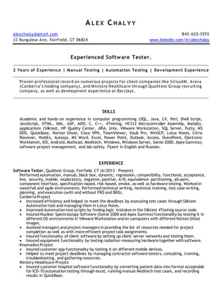 A L E X C H A L Y Y
alexchalyy@gmail.com 845-625-3572
33 Bungalow Ave, Fairfield, CT 06824 www.linkedin.com/in/alexchalyy
Experienced Software Tester.
2 Years of Experience | Manual Testing | Automation Testing | Development Experience
Proven professional record on numerous projects for client companies like SiriusXM, Areva
(Canberra’s holding company), and Ministry Healthcare through Qualitest Group recruiting
company, as well as development experience at Barclays.
SKILLS
Academic and hands-on experience in computer programming (SQL, Java, C#, Perl, Shell Script,
JavaScript, HTML, XML, ASP, ADO, C, C++, 4Testing, HCS12 Microcontroller Assembly, Matlab),
applications (Silktest, HP Quality Center, JIRA, Unix, VMware Workstation, SQL Server, Putty, MS
DOS, QuickBase, Norton Ghost, Cisco VPN, TeamViewer, Vault Pro, WinSCP, Lotus Notes, Citrix
Receiver, WebEx, Autosys, MS Word, Excel, Power Point, Outlook, Access, SharePoint, Electronic
Workbench, IOS, Android, Mathcad, Meditech, Windows, Windows Server, Genie 2000, Apex Gamma);
software project management, and lab safety. Fluent in English and Russian.
EXPERIENCE
Software Tester, Qualitest Group, Fairfield, CT (6/2013 – Present)
Performed automation, manual, black box, dynamic, regression, compatibility, functional, acceptance,
live, security, mobile, exploratory, negative, positive, A/B, equivalence partitioning, all-pairs,
component interface, specification-based, risk-based, smoke, as well as hardware testing. Worked in
waterfall and agile environments. Performed technical writing, technical training, test case writing,
planning, and execution (with and without FRD and BRD).
Canberra Project
 Increased efficiency and helped to meet the deadlines by executing test cases through Silktest
Automation tool and managing them in Lotus Notes.
 Improved Automation test scripts by finding logic mistakes in the Silktest 4Testing source code.
 Insured Nuclear Spectroscopy Software (Genie 2000 and Apex Gamma) functionality by testing it in
different OS environments in VMware Workstation and on computers with different Norton Ghost
images.
 Assisted managers and project managers in providing the list of resources needed for project
completion as well as with more efficient project task assignments.
 Insured functionality of client software by setting up client server networks and testing them.
 Insured equipment functionality by testing radiation-measuring hardware together with software.
Knomadics Project
 Insured customer app functionality by testing it on different mobile devices.
 Helped to meet project deadlines by managing contractor software testers, consulting, training,
troubleshooting, and gathering resources.
Ministry Healthcare Project
 Insured customer hospital software functionality by converting patient data into format acceptable
for ICD-10 automation testing through excel, running manual Meditech test cases, and recording
results in QuickBase.
 