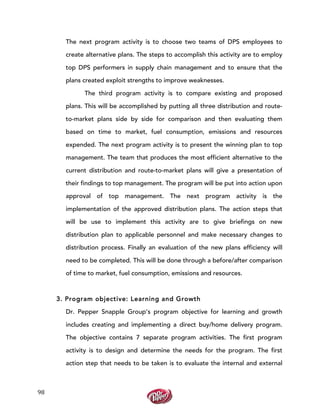  
	
  
98	
  
The next program activity is to choose two teams of DPS employees to
create alternative plans. The steps to accomplish this activity are to employ
top DPS performers in supply chain management and to ensure that the
plans created exploit strengths to improve weaknesses.
The third program activity is to compare existing and proposed
plans. This will be accomplished by putting all three distribution and route-
to-market plans side by side for comparison and then evaluating them
based on time to market, fuel consumption, emissions and resources
expended. The next program activity is to present the winning plan to top
management. The team that produces the most efficient alternative to the
current distribution and route-to-market plans will give a presentation of
their findings to top management. The program will be put into action upon
approval of top management. The next program activity is the
implementation of the approved distribution plans. The action steps that
will be use to implement this activity are to give briefings on new
distribution plan to applicable personnel and make necessary changes to
distribution process. Finally an evaluation of the new plans efficiency will
need to be completed. This will be done through a before/after comparison
of time to market, fuel consumption, emissions and resources.
3. Program objective: Learning and Growth
Dr. Pepper Snapple Group’s program objective for learning and growth
includes creating and implementing a direct buy/home delivery program.
The objective contains 7 separate program activities. The first program
activity is to design and determine the needs for the program. The first
action step that needs to be taken is to evaluate the internal and external
 