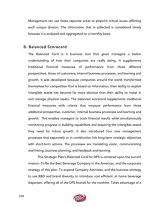  
	
  
108	
  
Management can use these separate areas to pinpoint critical issues afflicting
each unique division. The information that is collected is considered timely
because it is analyzed and aggregated on a monthly basis.
B. Balanced Scorecard
The Balanced Card is a business tool that gives managers a better
understanding of how their companies are really doing. It supplements
traditional financial measures of performance from three different
perspectives, those of customers, internal business processes, and learning and
growth. It was developed because companies around the world transformed
themselves for competition that is based on information, their ability to exploit
intangible assets has become far more decisive than their ability to invest in
and manage physical assets. The balanced scorecard supplements traditional
financial measures with criteria that measure performance from three
additional prospective- customer, internal business processes and learning and
growth. This enables managers to track financial results while simultaneously
monitoring progress in building capabilities and acquiring the intangible assets
they need for future growth. It also introduced four new management
processes that separately or in combination link long-term strategic objectives
with short-term actions. The processes are translating vision, communicating
and linking, business planning, and feedback and learning.
This Strategic Plan’s Balanced Card for DPS is centered upon the current
mission- To Be the Best Beverage Company in the Americas, and the corporate
strategy of this plan- To expand Company Activities, and the business strategy
to use R&D and brand diversity to introduce cost efficient, at home beverage
dispenser, offering all of the DPS brands for the machine. Takes advantage of a
 