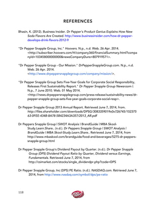  
	
  
118	
  
REFERENCES
Bhasin, K. (2012). Business Insider. Dr Pepper’s Product Genius Explains How New
Soda Flavors Are Created. http://www.businessinsider.com/how-dr-pepper-
develops-drink-flavors-2012-9
"Dr Pepper Snapple Group, Inc." Hoovers. N.p., n.d. Web. 26 Apr. 2014.
<http://subscriber.hoovers.com/H/company360/financialSummary.html?compa
nyId=103458000000000&newsCompanyDuns=807919571>.
"Dr Pepper Snapple Group - Our Mission." DrPepperSnappleGroup.com. N.p., n.d.
Web. 26 Apr. 2014.
<http://www.drpeppersnapplegroup.com/company/mission/>.
"Dr Pepper Snapple Group Sets Five-Year Goals for Corporate Social Responsibility,
Releases First Sustainability Report." Dr Pepper Snapple Group Newsroom |.
N.p., 7 June 2010. Web. 01 May 2014.
<http://news.drpeppersnapplegroup.com/press-release/sustainability-news/dr-
pepper-snapple-group-sets-five-year-goals-corporate-social-resp>.
Dr Pepper Snapple Group 2013 Annual Report. Retrieved June 7, 2014, from.
http://files.shareholder.com/downloads/DPSG/3083359019x0x726745/152375
63-0FEE-434B-8A78-5B4234A3A357/2013_AR.pdf
Dr Peppers Snapple Group | SWOT Analysis | BrandGuide | MBA Skool-
Study.Learn.Share.. (n.d.). Dr Peppers Snapple Group | SWOT Analysis |
BrandGuide | MBA Skool-Study.Learn.Share.. Retrieved June 7, 2014, from
http://www.mbaskool.com/brandguide/food-and-beverages/5275-dr-peppers-
snapple-group.html
Dr Pepper Snapple Group's Dividend Payout by Quarter. (n.d.). Dr Pepper Snapple
Group (DPS) Dividend Payout Ratio by Quarter, Dividend versus Earnings,
Fundamentals. Retrieved June 7, 2014, from
http://csimarket.com/stocks/single_dividendpr.php?code=DPS
Dr Pepper Snapple Group, Inc (DPS) PE Ratio. (n.d.). NASDAQ.com. Retrieved June 7,
2014, from http://www.nasdaq.com/symbol/dps/pe-ratio
 
