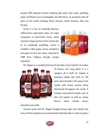  
	
  
15	
  
alcohol. DPS released variants including club soda, tonic water, sparkling
water and flavors such as pineapple and wild cherry. Its products reach all
parts of the world including North America, South America, Asia and
Europe.
Crush is a line of artificially flavored,
caffeine-free carbonated sodas. Its major
competitor is Coca-Cola’s Fanta, which
controls a larger portion of the market due
to its worldwide availability. Crush is
available in diet, grape, cherry, strawberry
and peach all over the nation. Acquired in
1989 from Cadbury through merger
acquisition.
Dr. Pepper is a considered brand of root beer most noted for its unique
23 flavors, but many place it in a
category all in itself. Dr. Pepper is
America’s oldest soft drink at 129
years old and holds a firm grip on the
market with brand variants being
distributed throughout the world. It
includes many brand variants such as
diet and regular as well as unique
flavors, which include cherry,
chocolate and vanilla.
Current issues with Dr. Pepper Snapple Group right now include that
many of their products are not distributed internationally. In order to grab a
 