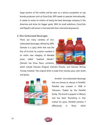  
	
  
16	
  
larger portion of the market and be seen as a serious competitor to top
brands producers such as Coca-Cola, DPS needs to operate internationally.
It needs to revise its mission of being the best beverage company in the
Americas and strive for bigger goals. With its small ambitions, Coca-Cola
and PepsiCo will remain in the lead with their international presence.
2. Non-Carbonated Beverages
There are many varieties of non-
carbonated beverages offered by DPS.
Clamato is a spicy drink that was the
first of its kind. Its creation resulted in
an entire new category of blended
juices called “seafood blends.”
Clamato has three flavor variations,
which include Clamato Original, Clamato Picante, and Clamato Shrimp
Tomato Cocktail. The original drink is made from tomato juice, clam broth
and spices.
Another non-carbonated beverage
that we choose to discuss is Peñafiel.
Peñafiel was created in 1938 in
Tehuacan, Puebla by the Peñafiel
family. The brand is popular in Mexico
and has been flourishing in that
market for years. Peñafiel contains 7
differences in flavor which
 