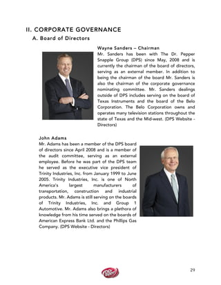  
	
  
29	
  
II. CORPORATE GOVERNANCE
A. Board of Directors
Wayne Sanders – Chairman
Mr. Sanders has been with The Dr. Pepper
Snapple Group (DPS) since May, 2008 and is
currently the chairman of the board of directors,
serving as an external member. In addition to
being the chairman of the board Mr. Sanders is
also the chairman of the corporate governance
nominating committee. Mr. Sanders dealings
outside of DPS includes serving on the board of
Texas Instruments and the board of the Belo
Corporation. The Belo Corporation owns and
operates many television stations throughout the
state of Texas and the Mid-west. (DPS Website -
Directors)
John Adams
Mr. Adams has been a member of the DPS board
of directors since April 2008 and is a member of
the audit committee, serving as an external
employee. Before he was part of the DPS team
he served as the executive vice president of
Trinity Industries, Inc. from January 1999 to June
2005. Trinity Industries, Inc. is one of North
America’s largest manufacturers of
transportation, construction and industrial
products. Mr. Adams is still serving on the boards
of Trinity Industries, Inc. and Group 1
Automotive. Mr. Adams also brings a plethora of
knowledge from his time served on the boards of
American Express Bank Ltd. and the Phillips Gas
Company. (DPS Website - Directors)
 