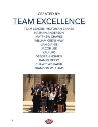  
	
  
II	
  
CREATED BY:
TEAM EXCELLENCE
TEAM LEADER: VICTORIAN BARNES
NATHAN ANDERSON
MATTHEW CHAVEZ
WILLIAM CRENSHAW
LAN GIANG
JACOB LEE
YALI LUO
DEBORAH NGHIEM
DANIEL PERRY
CHAWIT WEJJAKUL
BRANDON WILLIAMS
	
   	
  
	
  
	
  
	
  
	
  
	
  
	
  
	
  
	
  
	
  
	
  
	
  
	
  
 