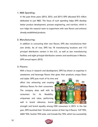  
	
  
50	
  
1. R&D Spending:
In the past three years (2013, 2012, and 2011) DPS allocated $15 million
dedicated to just R&D. The focus of such spending helps DPS develop
better product development, process engineering, and nutrition, which in
turn helps the research team to experiment with new flavors and enhance
already established products.
2. Manufacturing:
In addition to concocting their own flavors, DPS also manufactures their
own drinks. As of now, DPS has 18 manufacturing locations and 113
principal distribution centers in the U.S., as well as two manufacturing
facilities and eight principal distribution centers and warehouses in Mexico.
(DPS annual report, 2013).
3. Flavors:
With a focus in research and development, DPS has shown an expertise in
sweeteners and beverage flavors that gives their products unique flavor
and styles. DPS puts much of its time and
effort into enhancing and creating
delicious flavors for their consumers.
The company does well with its
consumers for its likeability,
uniqueness and value, performing
well in brand relevance, brand
strength and brand equality among CSD consumers in 2013. In the last
year, DPS launched their 10-calorie version of their top 4 flavors- 7UP TEN,
A&W TEN, Sunkist TEN soda, and Canada Dry TEN, which has successfully
 