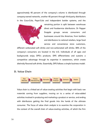  
	
  
54	
  
approximately 40 percent of the company’s volume is distributed through
company-owned networks, another 40 percent through third-party distributors
in the Coca-Cola, Pepsi-Cola and independent bottler systems, and the
remaining portion is split between warehouse
direct and foodservice distributors. Dr Pepper
Snapple groups serves consumers and
businesses around the Americas, from bottlers
and distributors to national retailers, large food
service and convenience store customers,
different carbonated soft drinks and non-carbonated soft drinks. 88% of the
company’s consumers are located in the U.S. Individuals of all ages and
backgrounds enjoy DPS’s products. DPS differentiates and sustains a
competitive advantage through its expertise in sweeteners, which create
distinctly flavored soft drinks. Essentially, DPS follows a simple business model.
D. Value Chain
Value chain is a linked set of value-creating activities that begin with basic raw
materials coming from suppliers, moving on to a series of value-added
activities involved in producing and marketing a product or service, and ending
with distributors getting the final goods into the hands of the ultimate
consumer. The focus of value chain analysis is to examine the corporation in
the context of the overall chain of value-creating activities, of which the firm
 