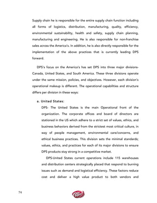  
	
  
74	
  
Supply chain he is responsible for the entire supply chain function including
all forms of logistics, distribution, manufacturing, quality, efficiency,
environmental sustainability, health and safety, supply chain planning,
manufacturing and engineering. He is also responsible for non-franchise
sales across the America’s. In addition, he is also directly responsible for the
implementation of the above practices that is currently leading DPS
forward.
DPS’s focus on the America’s has set DPS into three major divisions-
Canada, United States, and South America. These three divisions operate
under the same mission, policies, and objectives. However, each division’s
operational makeup is different. The operational capabilities and structure
differs per division in these ways:
a. United States:
DPS- The United States is the main Operational front of the
organization. The corporate offices and board of directors are
stationed in the US which adhere to a strict set of values, ethics, and
business behaviors derived from the strictest most critical culture, in
way of people management, environmental care/concerns, and
ethical business practices. This division sets the minimal standards;
values, ethics, and practices for each of its major divisions to ensure
DPS products stay strong in a competitive market.
DPS-United States current operations include 115 warehouses
and distribution centers strategically placed that respond to burning
issues such as demand and logistical efficiency. These factors reduce
cost and deliver a high value product to both vendors and
 