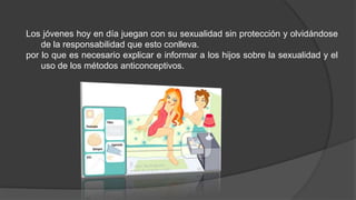 Los jóvenes hoy en día juegan con su sexualidad sin protección y olvidándose
de la responsabilidad que esto conlleva.
por lo que es necesario explicar e informar a los hijos sobre la sexualidad y el
uso de los métodos anticonceptivos.
 