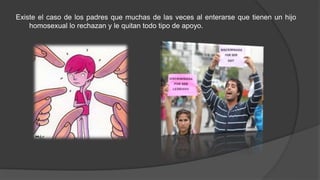 Existe el caso de los padres que muchas de las veces al enterarse que tienen un hijo
homosexual lo rechazan y le quitan todo tipo de apoyo.
 