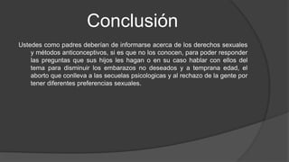 Conclusión
Ustedes como padres deberían de informarse acerca de los derechos sexuales
y métodos anticonceptivos, si es que no los conocen, para poder responder
las preguntas que sus hijos les hagan o en su caso hablar con ellos del
tema para disminuir los embarazos no deseados y a temprana edad, el
aborto que conlleva a las secuelas psicologicas y al rechazo de la gente por
tener diferentes preferencias sexuales.
 
