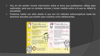  Hoy en día existen mucha información sobre el tema que pudiésemos utilizar para
explicarles, para que no cometan errores y tomen medida sobre a lo que se refiere la
sexualidad
 Podemos hablar con ellos desde lo que son los métodos anticonceptivos hasta los
derechos sexuales que existen para nosotros como adolescentes.
 