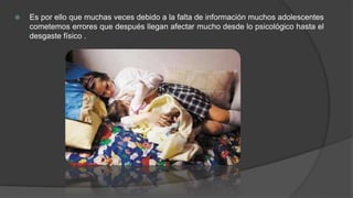  Es por ello que muchas veces debido a la falta de información muchos adolescentes
cometemos errores que después llegan afectar mucho desde lo psicológico hasta el
desgaste físico .
 