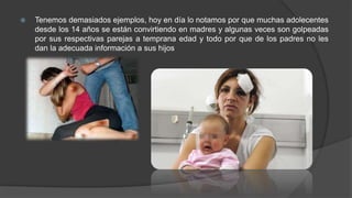  Tenemos demasiados ejemplos, hoy en día lo notamos por que muchas adolecentes
desde los 14 años se están convirtiendo en madres y algunas veces son golpeadas
por sus respectivas parejas a temprana edad y todo por que de los padres no les
dan la adecuada información a sus hijos
 