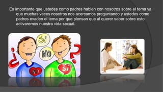 Es importante que ustedes como padres hablen con nosotros sobre el tema ya
que muchas veces nosotros nos acercamos preguntando y ustedes como
padres evaden el tema por que piensan que al querer saber sobre esto
activaremos nuestra vida sexual.
 
