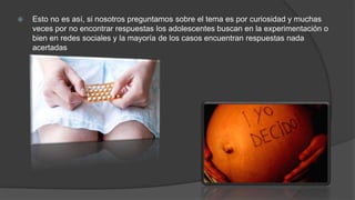  Esto no es así, si nosotros preguntamos sobre el tema es por curiosidad y muchas
veces por no encontrar respuestas los adolescentes buscan en la experimentación o
bien en redes sociales y la mayoría de los casos encuentran respuestas nada
acertadas
 