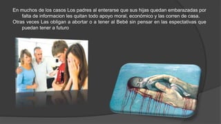 En muchos de los casos Los padres al enterarse que sus hijas quedan embarazadas por
falta de informacion les quitan todo apoyo moral, económico y las corren de casa.
Otras veces Las obligan a abortar o a tener al Bebé sin pensar en las espectativas que
puedan tener a futuro
 