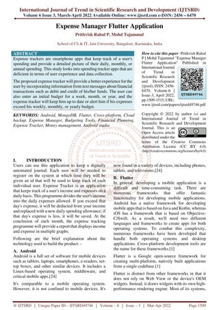 International Journal of Trend in Scientific Research and Development (IJTSRD)
Volume 6 Issue 3, March-April 2022 Available Online: www.ijtsrd.com e-ISSN: 2456 – 6470
@ IJTSRD | Unique Paper ID – IJTSRD49746 | Volume – 6 | Issue – 3 | Mar-Apr 2022 Page 1509
Expense Manager Flutter Application
Prithvish Rahul P, Mohd Tajammul
School of CS & IT, Jain University, Bangalore, Karnataka, India
ABSTRACT
Expense trackers are smartphone apps that keep track of a user's
spending and provide a detailed picture of their daily, monthly, or
annual spending. This study looks into spending tracker apps that are
deficient in terms of user experience and data collection.
The proposed expense tracker will provide a better experience for the
user by incorporating information from text messages about financial
transactions such as debit and credit of his/her funds. The user can
also enter an initial budget for a week, month, or year, and the
expense tracker will keep him up to date or alert him if his expenses
exceed his weekly, monthly, or yearly budget.
KEYWORDS: Android, MongoDB, Flutter, Cross-platform, Cloud
backup, Expense Manager, Budgeting Tools, Financial Planning,
Expense Tracker, Money management, Android studio
How to cite this paper: Prithvish Rahul
P | Mohd Tajammul "Expense Manager
Flutter Application" Published in
International Journal
of Trend in
Scientific Research
and Development
(ijtsrd), ISSN: 2456-
6470, Volume-6 |
Issue-3, April 2022,
pp.1509-1515, URL:
www.ijtsrd.com/papers/ijtsrd49746.pdf
Copyright © 2022 by author (s) and
International Journal of Trend in
Scientific Research and Development
Journal. This is an
Open Access article
distributed under the
terms of the Creative Commons
Attribution License (CC BY 4.0)
(http://creativecommons.org/licenses/by/4.0)
I. INTRODUCTION
Users can use this application to keep a digitally
automated journal. Each user will be needed to
register on the system at which time they will be
given an id that will be used to keep track of each
individual user. Expense Tracker is an application
that keeps track of a user's income and expenses on a
daily basis. This programme divides the user's income
into the daily expenses allowed. If you exceed that
day's expense, it will be deducted from your income
and replaced with a new daily spending allowance; if
that day's expense is less, it will be saved. At the
conclusion of each month, the expense tracking
programme will provide a report that displays income
and expense in multiple graphs.
Following are the brief explanation about the
technology used to build the product: -
A. Android
Android is a full set of software for mobile devices
such as tablets, laptops, smartphones, e-readers, set-
top boxes, and other similar devices. It includes a
Linux-based operating system, middleware, and
critical mobile apps.[24]
It's comparable to a mobile operating system.
However, it is not confined to mobile devices. It's
now found in a variety of devices, including phones,
tablets, and televisions.[24]
B. Flutter
In general, developing a mobile application is a
difficult and time-consuming task. There are
numerous frameworks that offer fantastic
functionality for developing mobile applications.
Android has a native framework for developing
mobile apps that is based on Java and Kotlin, whereas
iOS has a framework that is based on Objective-
C/Swift. As a result, we'll need two different
languages and frameworks to create apps for both
operating systems. To combat this complexity,
numerous frameworks have been developed that
handle both operating systems and desktop
applications. Cross-platform development tools are
the name for these frameworks.[1]
Flutter is a Google open-source framework for
creating multi-platform, natively built applications
from a single codebase.[1]
Flutter is distinct from other frameworks in that it
does not rely on Web View or the device's OEM
widgets. Instead, it draws widgets with its own high-
performance rendering engine. Most of its systems,
IJTSRD49746
 