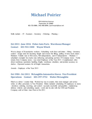 Michael Poirier
104 Anderton Avenue
Pawtucket, RI 02860
401-725-0886 / 401-406-0048 / poirierpals@cox.net
Skills include – IT – Scanners – Inventory – Ordering – Planning -
Oct 2011 - June 2016 Fisher Auto Parts Warehouse Manager
Contact 401-941-3400 Wayne Winch
Was in charge of 20 productive workers - Scheduling work force and duties - Hiring - Inventory
control - Assign tasks for incoming freight and oversee the filling, pulling of store stock orders -
Maintain 3 shuttle runs to MA stores, MA independents, and CT independents - Maintain 3
scheduled overnight box trucks runs delivering and picking up from 19 Company stores - Verify
returns from Company stores - was voted Employee of the Year 2013 - Complimented often
about warehouse operations handling freight, warehouse cleanliest, and product accuracy on
shelves - Operated scanners for all freight transactions.
Awards – Employee of the Year 2013
Oct 1984 - Oct 2011 McLaughlin Automotive Stores Vice President
Operations Contact 401-397-3752 Walter McLaughlin
Hired as a driver / counter help. Worked my way to counter, then store manager and service
writer, to office personnel, to Vice President. Duties included scheduling 85 employees in stores
- inventory ordering, receiving, and control - accounts receivable and payables - maintaining
delivery vehicles and scheduling repairs - work side by side with the CEO and President.
Company sold to Fisher Auto Parts in Oct 2011
 