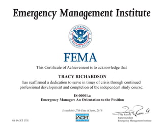 Emergency Management Institute
This Certificate of Achievement is to acknowledge that
has reaffirmed a dedication to serve in times of crisis through continued
professional development and completion of the independent study course:
Tony Russell
Superintendent
Emergency Management Institute
TRACY RICHARDSON
IS-00001.a
Emergency Manager: An Orientation to the Position
Issued this 27th Day of June, 2016
0.6 IACET CEU
 