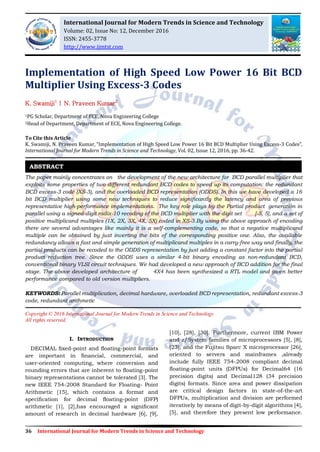 36 International Journal for Modern Trends in Science and Technology
Implementation of High Speed Low Power 16 Bit BCD
Multiplier Using Excess-3 Codes
K. Swamiji1
| N. Praveen Kumar2
1PG Scholar, Department of ECE, Nova Engineering College
2Head of Department, Department of ECE, Nova Engineering College.
To Cite this Article
K. Swamiji, N. Praveen Kumar, “Implementation of High Speed Low Power 16 Bit BCD Multiplier Using Excess-3 Codes”,
International Journal for Modern Trends in Science and Technology, Vol. 02, Issue 12, 2016, pp. 36-42.
The paper mainly concentrates on the development of the new architecture for BCD parallel multiplier that
exploits some properties of two different redundant BCD codes to speed up its computation: the redundant
BCD excess-3 code (XS-3), and the overloaded BCD representation (ODDS). In this we have developed a 16
bit BCD multiplier using some new techniques to reduce signiﬁcantly the latency and area of previous
representative high-performance implementations. The key role plays by the Partial product generation in
parallel using a signed-digit radix-10 recoding of the BCD multiplier with the digit set [-5, 5], and a set of
positive multiplicand multiples (1X, 2X, 3X, 4X, 5X) coded in XS-3.By using the above approach of encoding
there are several advantages like mainly it is a self-complementing code, so that a negative multiplicand
multiple can be obtained by just inverting the bits of the corresponding positive one. Also, the available
redundancy allows a fast and simple generation of multiplicand multiples in a carry-free way and finally, the
partial products can be recoded to the ODDS representation by just adding a constant factor into the partial
product reduction tree. Since the ODDS uses a similar 4-bit binary encoding as non-redundant BCD,
conventional binary VLSI circuit techniques. We had developed a new approach of BCD addition for the final
stage. The above developed architecture of 4X4 has been synthesized a RTL model and given better
performance compared to old version multipliers.
KEYWORDS: Parallel multiplication, decimal hardware, overloaded BCD representation, redundant excess-3
code, redundant arithmetic
Copyright © 2016 International Journal for Modern Trends in Science and Technology
All rights reserved.
I. INTRODUCTION
DECIMAL ﬁxed-point and ﬂoating-point formats
are important in ﬁnancial, commercial, and
user-oriented computing, where conversion and
rounding errors that are inherent to ﬂoating-point
binary representations cannot be tolerated [3]. The
new IEEE 754-2008 Standard for Floating- Point
Arithmetic [15], which contains a format and
speciﬁcation for decimal ﬂoating-point (DFP)
arithmetic [1], [2],has encouraged a signiﬁcant
amount of research in decimal hardware [6], [9],
[10], [28], [30]. Furthermore, current IBM Power
and z/System families of microprocessors [5], [8],
[23], and the Fujitsu Sparc X microprocessor [26],
oriented to servers and mainframes ,already
include fully IEEE 754-2008 compliant decimal
ﬂoating-point units (DFPUs) for Decimal64 (16
precision digits) and Decimal128 (34 precision
digits) formats. Since area and power dissipation
are critical design factors in state-of-the-art
DFPUs, multiplication and division are performed
iteratively by means of digit-by-digit algorithms [4],
[5], and therefore they present low performance.
ABSTRACT
International Journal for Modern Trends in Science and Technology
Volume: 02, Issue No: 12, December 2016
ISSN: 2455-3778
http://www.ijmtst.com
 