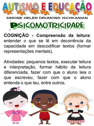 COGNIÇÃO - Compreensão da leitura: entender o que se lê em decorrência da capacidade em descodificar textos (formar representações mentais). 
Atividades: pequenos textos, executar leitura e interpretação, formar hábito de leitura diferenciada, fazer com que o aluno leia o que escreveu, fazer com que o aluno entenda o que leu, entre outros.  