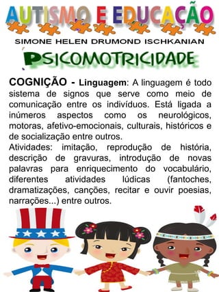 COGNIÇÃO - Linguagem: A linguagem é todo sistema de signos que serve como meio de comunicação entre os indivíduos. Está ligada a inúmeros aspectos como os neurológicos, motoras, afetivo-emocionais, culturais, históricos e de socialização entre outros. 
Atividades: imitação, reprodução de história, descrição de gravuras, introdução de novas palavras para enriquecimento do vocabulário, diferentes atividades lúdicas (fantoches, dramatizações, canções, recitar e ouvir poesias, narrações...) entre outros.  
