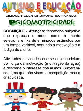 COGNIÇÃO - Atenção: fenômeno subjetivo que expressa o modo como a mente seleciona e fixa determinados estímulos por um tempo variável, segundo a motivação e a fadiga do aluno. 
Atividades: atividades que se desencadeiam por força da motivação (motivação da ação) e desperte o interesse dos alunos. Sugerem- se jogos que não visem a competição mas a criatividade.  