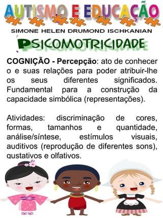 COGNIÇÃO - Percepção: ato de conhecer o e suas relações para poder atribuir-lhe os seus diferentes significados. Fundamental para a construção da capacidade simbólica (representações). 
Atividades: discriminação de cores, formas, tamanhos e quantidade, análise/síntese, estímulos visuais, auditivos (reprodução de diferentes sons), gustativos e olfativos.  