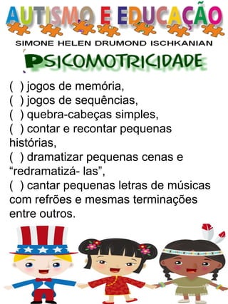 ( ) jogos de memória, 
( ) jogos de sequências, 
( ) quebra-cabeças simples, 
( ) contar e recontar pequenas histórias, 
( ) dramatizar pequenas cenas e “redramatizá- las”, 
( ) cantar pequenas letras de músicas com refrões e mesmas terminações entre outros.  